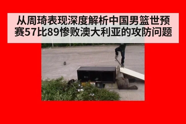 从周琦表现深度解析中国男篮世预赛57比89惨败澳大利亚的攻防问题