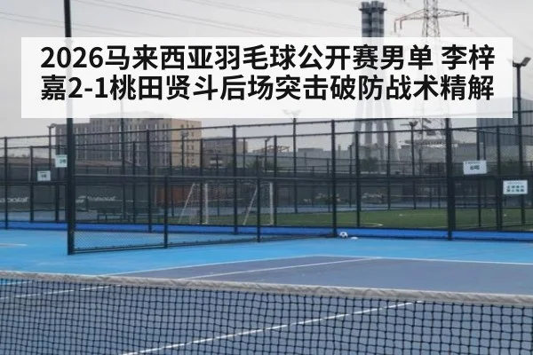 2026马来西亚羽毛球公开赛男单 李梓嘉2-1桃田贤斗后场突击破防战术精解