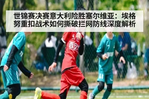 世锦赛决赛意大利险胜塞尔维亚：埃格努重扣战术如何撕破拦网防线深度解析